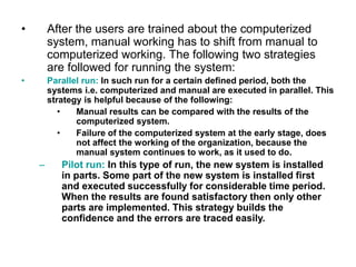 • After the users are trained about the computerized
system, manual working has to shift from manual to
computerized working. The following two strategies
are followed for running the system:
• Parallel run: In such run for a certain defined period, both the
systems i.e. computerized and manual are executed in parallel. This
strategy is helpful because of the following:
• Manual results can be compared with the results of the
computerized system.
• Failure of the computerized system at the early stage, does
not affect the working of the organization, because the
manual system continues to work, as it used to do.
– Pilot run: In this type of run, the new system is installed
in parts. Some part of the new system is installed first
and executed successfully for considerable time period.
When the results are found satisfactory then only other
parts are implemented. This strategy builds the
confidence and the errors are traced easily.
 