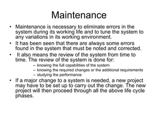 Maintenance
• Maintenance is necessary to eliminate errors in the
system during its working life and to tune the system to
any variations in its working environment.
• It has been seen that there are always some errors
found in the system that must be noted and corrected.
• It also means the review of the system from time to
time. The review of the system is done for:
– knowing the full capabilities of the system
– knowing the required changes or the additional requirements
– studying the performance
• If a major change to a system is needed, a new project
may have to be set up to carry out the change. The new
project will then proceed through all the above life cycle
phases.
 
