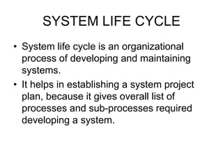 SYSTEM LIFE CYCLE
• System life cycle is an organizational
process of developing and maintaining
systems.
• It helps in establishing a system project
plan, because it gives overall list of
processes and sub-processes required
developing a system.
 