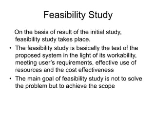 Feasibility Study
On the basis of result of the initial study,
feasibility study takes place.
• The feasibility study is basically the test of the
proposed system in the light of its workability,
meeting user’s requirements, effective use of
resources and the cost effectiveness
• The main goal of feasibility study is not to solve
the problem but to achieve the scope
 