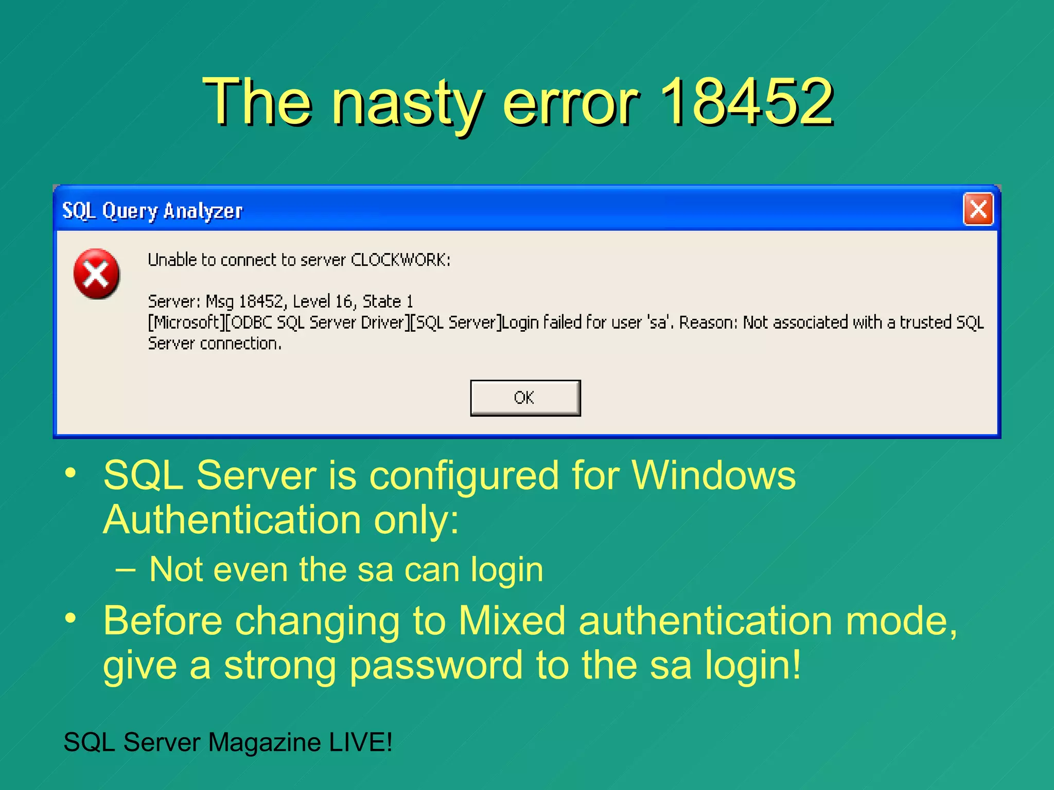 The nasty error 18452




• SQL Server is configured for Windows
  Authentication only:
   – Not even the sa can login
• Before changing to Mixed authentication mode,
  give a strong password to the sa login!
SQL Server Magazine LIVE!
 
