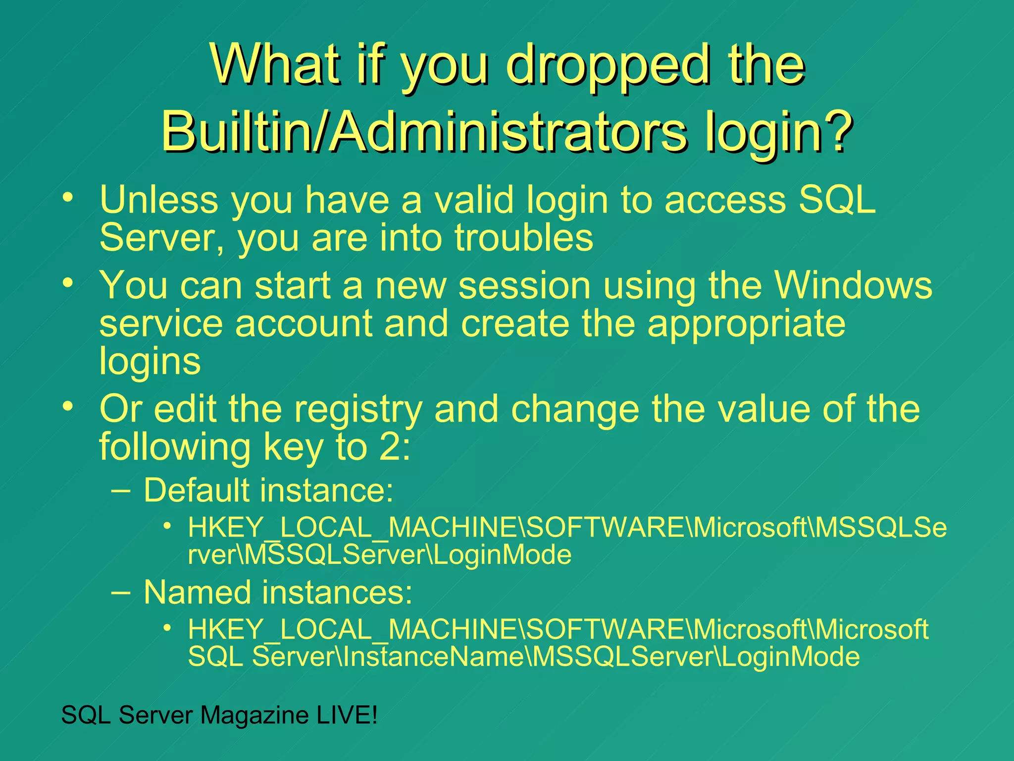 What if you dropped the
       Builtin/Administrators login?
• Unless you have a valid login to access SQL
  Server, you are into troubles
• You can start a new session using the Windows
  service account and create the appropriate
  logins
• Or edit the registry and change the value of the
  following key to 2:
   – Default instance:
       • HKEY_LOCAL_MACHINESOFTWAREMicrosoftMSSQLSe
         rverMSSQLServerLoginMode
   – Named instances:
       • HKEY_LOCAL_MACHINESOFTWAREMicrosoftMicrosoft
         SQL ServerInstanceNameMSSQLServerLoginMode

SQL Server Magazine LIVE!
 