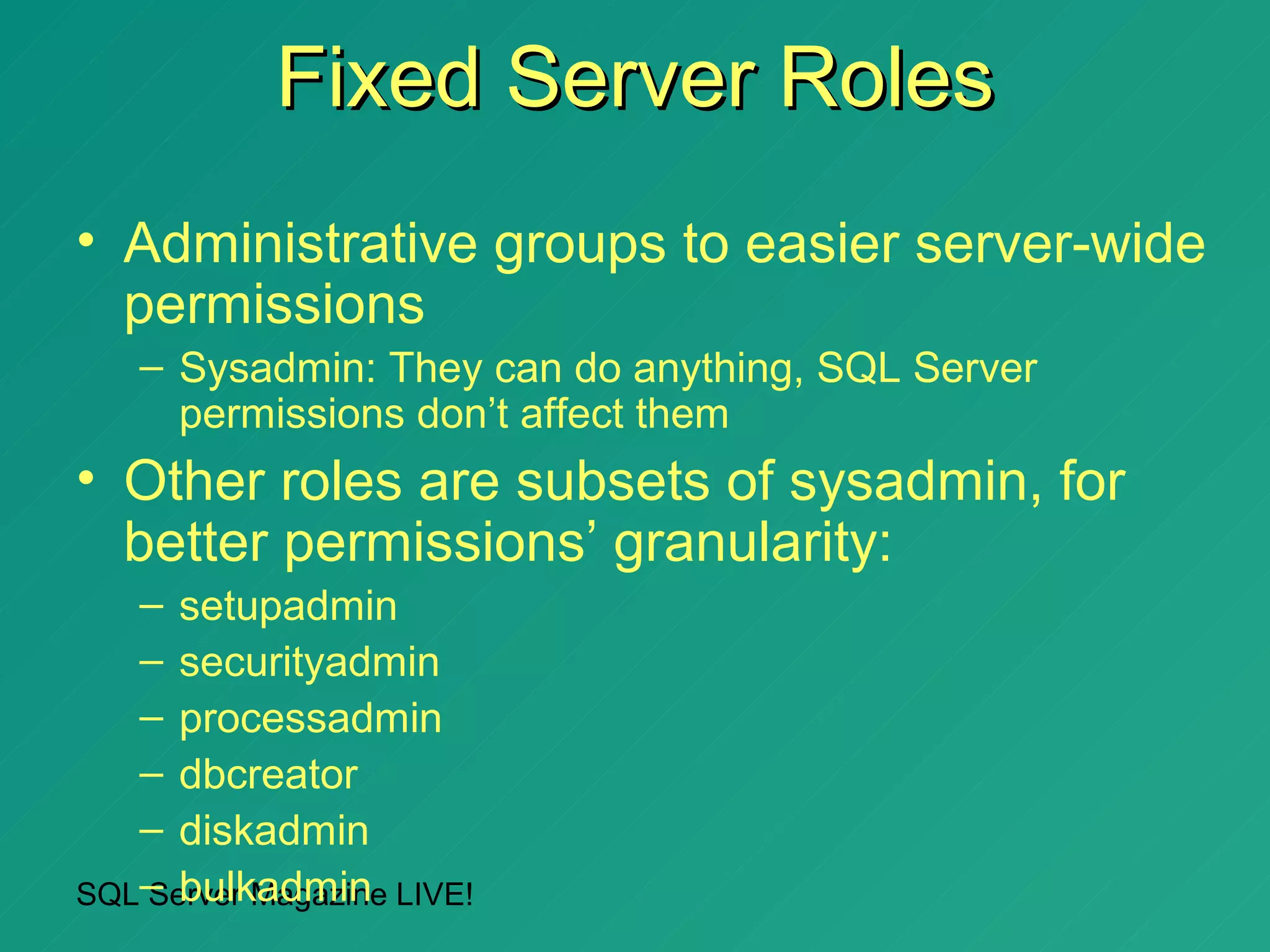 Fixed Server Roles
• Administrative groups to easier server-wide
  permissions
   – Sysadmin: They can do anything, SQL Server
     permissions don’t affect them
• Other roles are subsets of sysadmin, for
  better permissions’ granularity:
   – setupadmin
   – securityadmin
   – processadmin
   – dbcreator
   – diskadmin
SQL– bulkadmin LIVE!
   Server Magazine
 