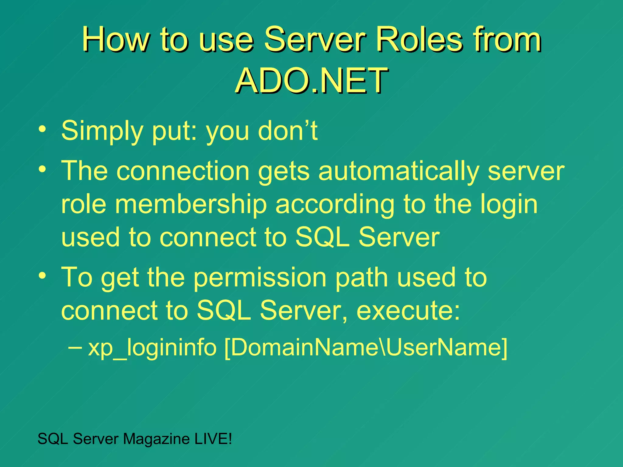 How to use Server Roles from
              ADO.NET
• Simply put: you don’t
• The connection gets automatically server
  role membership according to the login
  used to connect to SQL Server
• To get the permission path used to
  connect to SQL Server, execute:
   – xp_logininfo [DomainNameUserName]


SQL Server Magazine LIVE!
 
