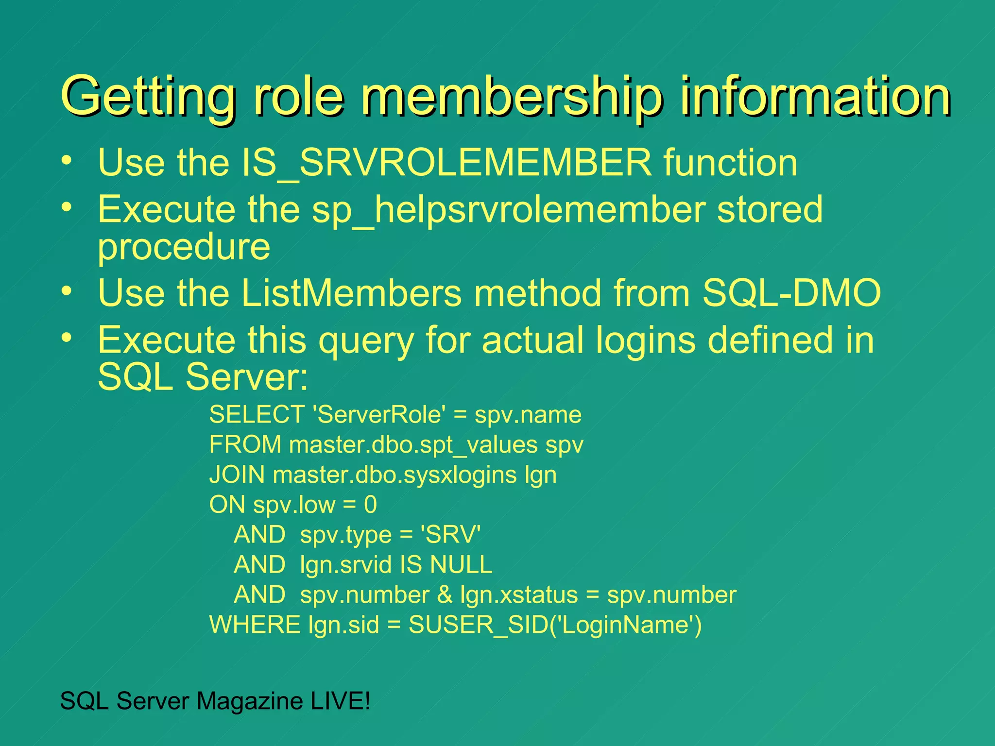 Getting role membership information
• Use the IS_SRVROLEMEMBER function
• Execute the sp_helpsrvrolemember stored
  procedure
• Use the ListMembers method from SQL-DMO
• Execute this query for actual logins defined in
  SQL Server:
           SELECT 'ServerRole' = spv.name
           FROM master.dbo.spt_values spv
           JOIN master.dbo.sysxlogins lgn
           ON spv.low = 0
             AND spv.type = 'SRV'
             AND lgn.srvid IS NULL
             AND spv.number & lgn.xstatus = spv.number
           WHERE lgn.sid = SUSER_SID('LoginName')


SQL Server Magazine LIVE!
 