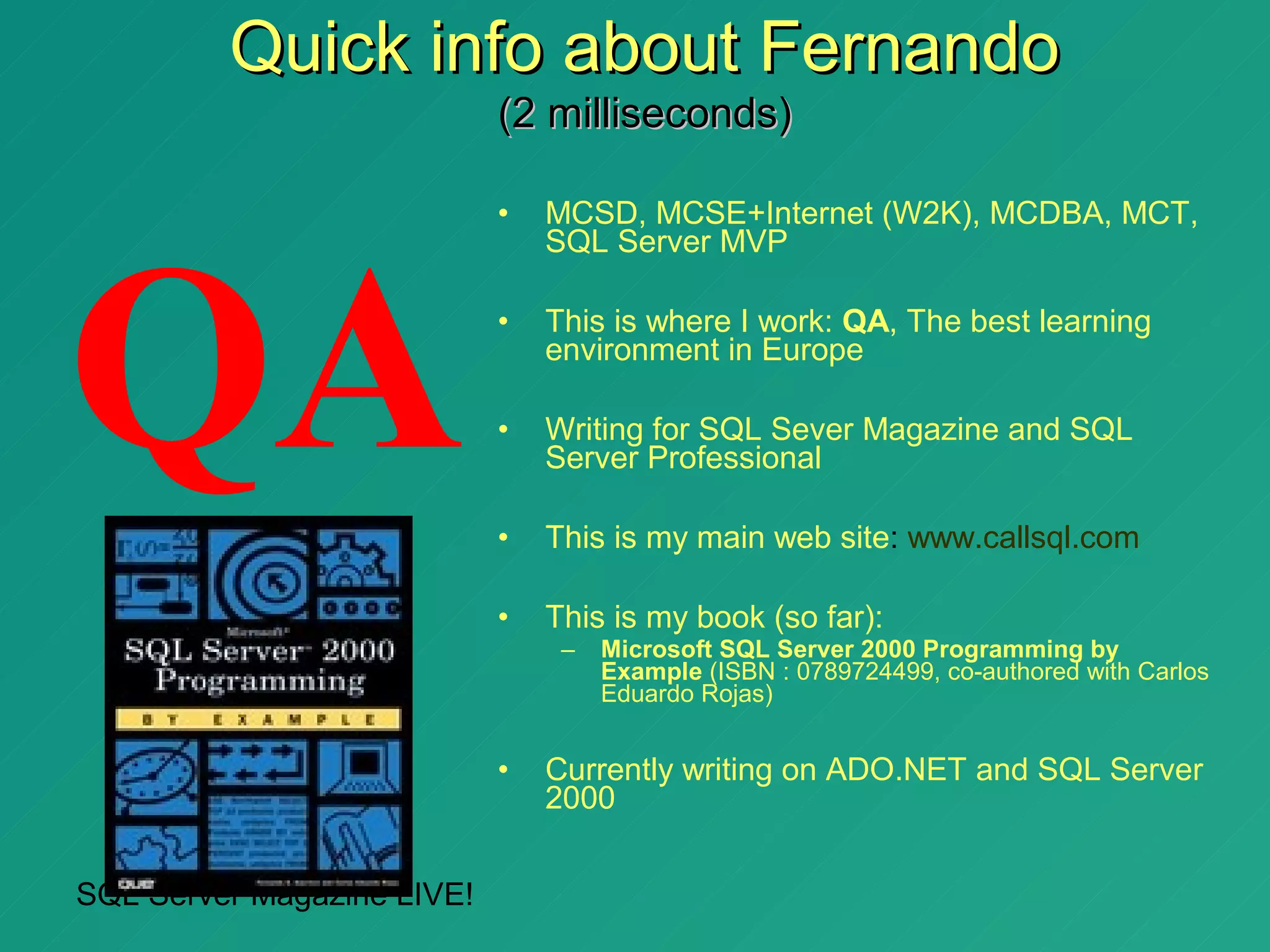 Quick info about Fernando
                            (2 milliseconds)

                            •   MCSD, MCSE+Internet (W2K), MCDBA, MCT,




QA
                                SQL Server MVP

                            •   This is where I work: QA, The best learning
                                environment in Europe

                            •   Writing for SQL Sever Magazine and SQL
                                Server Professional

                            •   This is my main web site: www.callsql.com

                            •   This is my book (so far):
                                 –   Microsoft SQL Server 2000 Programming by
                                     Example (ISBN : 0789724499, co-authored with Carlos
                                     Eduardo Rojas)


                            •   Currently writing on ADO.NET and SQL Server
                                2000


SQL Server Magazine LIVE!
 