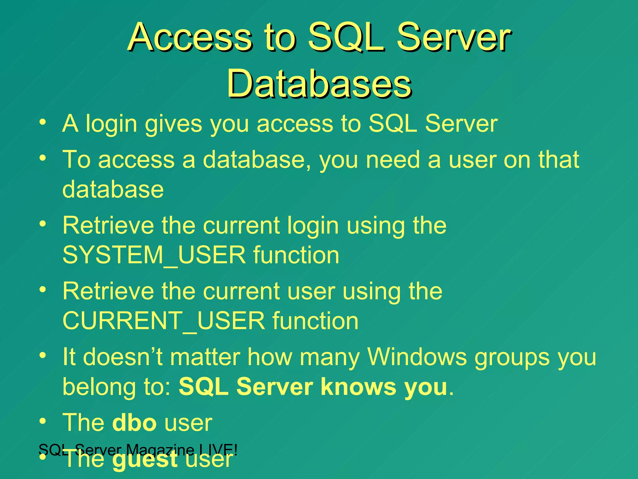 Access to SQL Server
            Databases
• A login gives you access to SQL Server
• To access a database, you need a user on that
  database
• Retrieve the current login using the
  SYSTEM_USER function
• Retrieve the current user using the
  CURRENT_USER function
• It doesn’t matter how many Windows groups you
  belong to: SQL Server knows you.
• The dbo user
SQL Server Magazine LIVE!
• The guest user
 