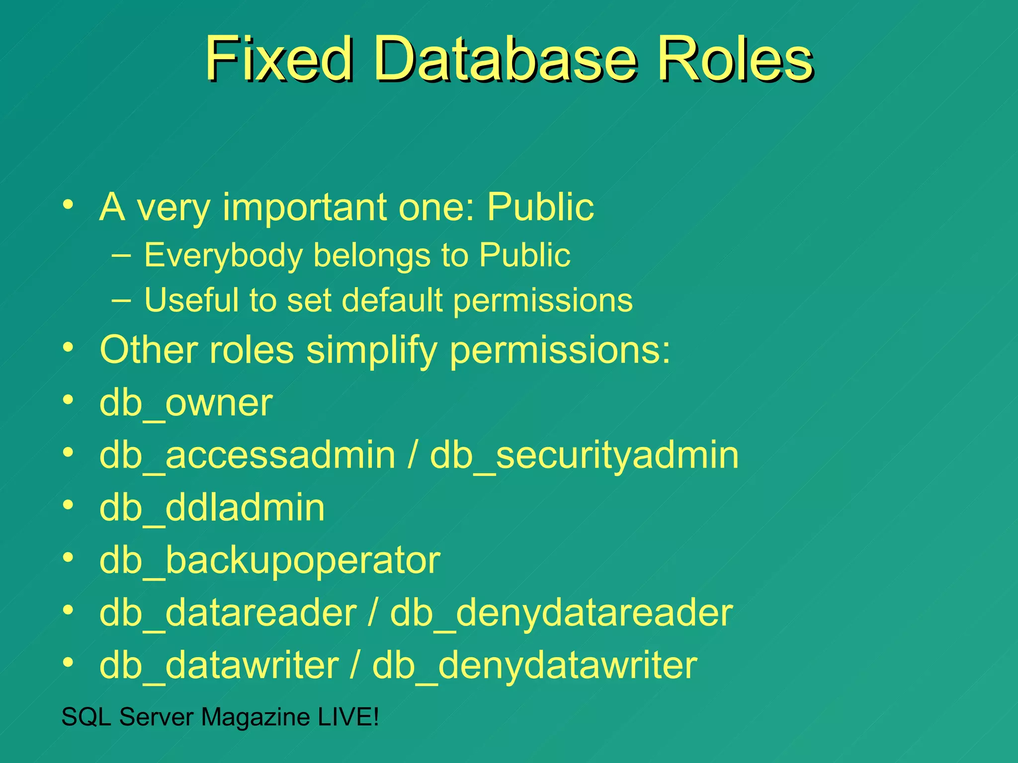 Fixed Database Roles

• A very important one: Public
    – Everybody belongs to Public
    – Useful to set default permissions
•   Other roles simplify permissions:
•   db_owner
•   db_accessadmin / db_securityadmin
•   db_ddladmin
•   db_backupoperator
•   db_datareader / db_denydatareader
•   db_datawriter / db_denydatawriter
SQL Server Magazine LIVE!
 