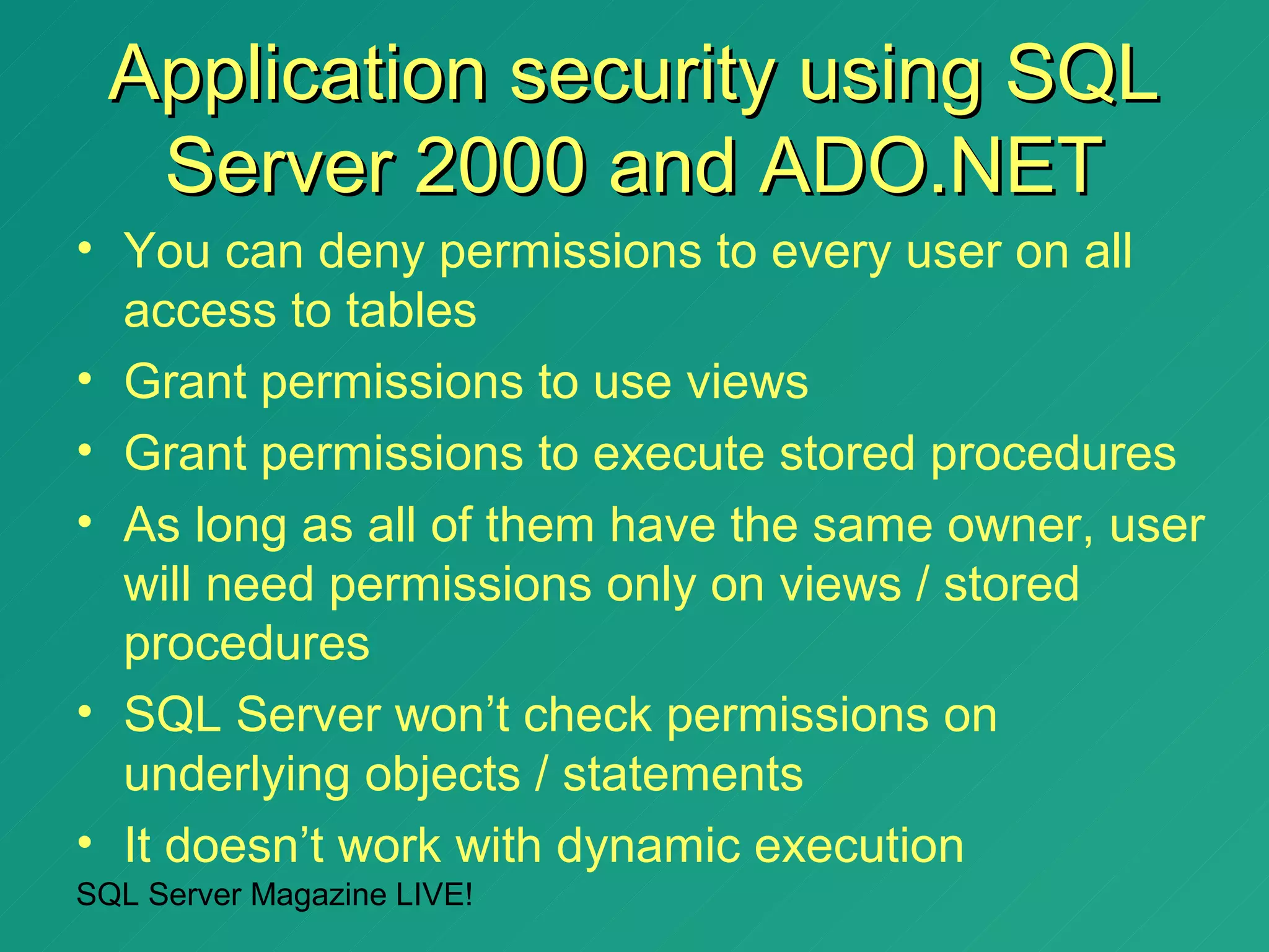 Application security using SQL
   Server 2000 and ADO.NET
• You can deny permissions to every user on all
  access to tables
• Grant permissions to use views
• Grant permissions to execute stored procedures
• As long as all of them have the same owner, user
  will need permissions only on views / stored
  procedures
• SQL Server won’t check permissions on
  underlying objects / statements
• It doesn’t work with dynamic execution
SQL Server Magazine LIVE!
 