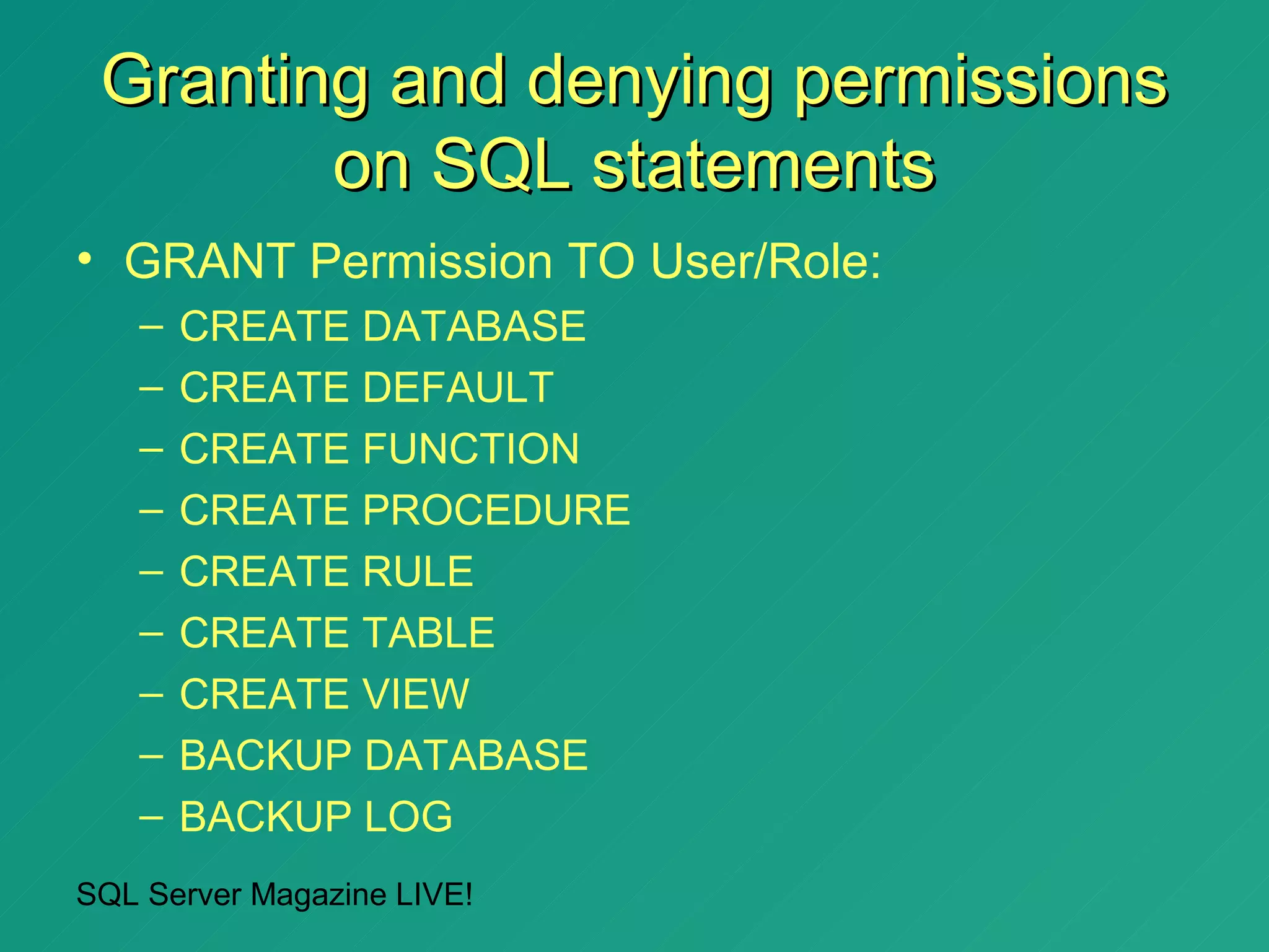 Granting and denying permissions
        on SQL statements
• GRANT Permission TO User/Role:
   –   CREATE DATABASE
   –   CREATE DEFAULT
   –   CREATE FUNCTION
   –   CREATE PROCEDURE
   –   CREATE RULE
   –   CREATE TABLE
   –   CREATE VIEW
   –   BACKUP DATABASE
   –   BACKUP LOG
SQL Server Magazine LIVE!
 