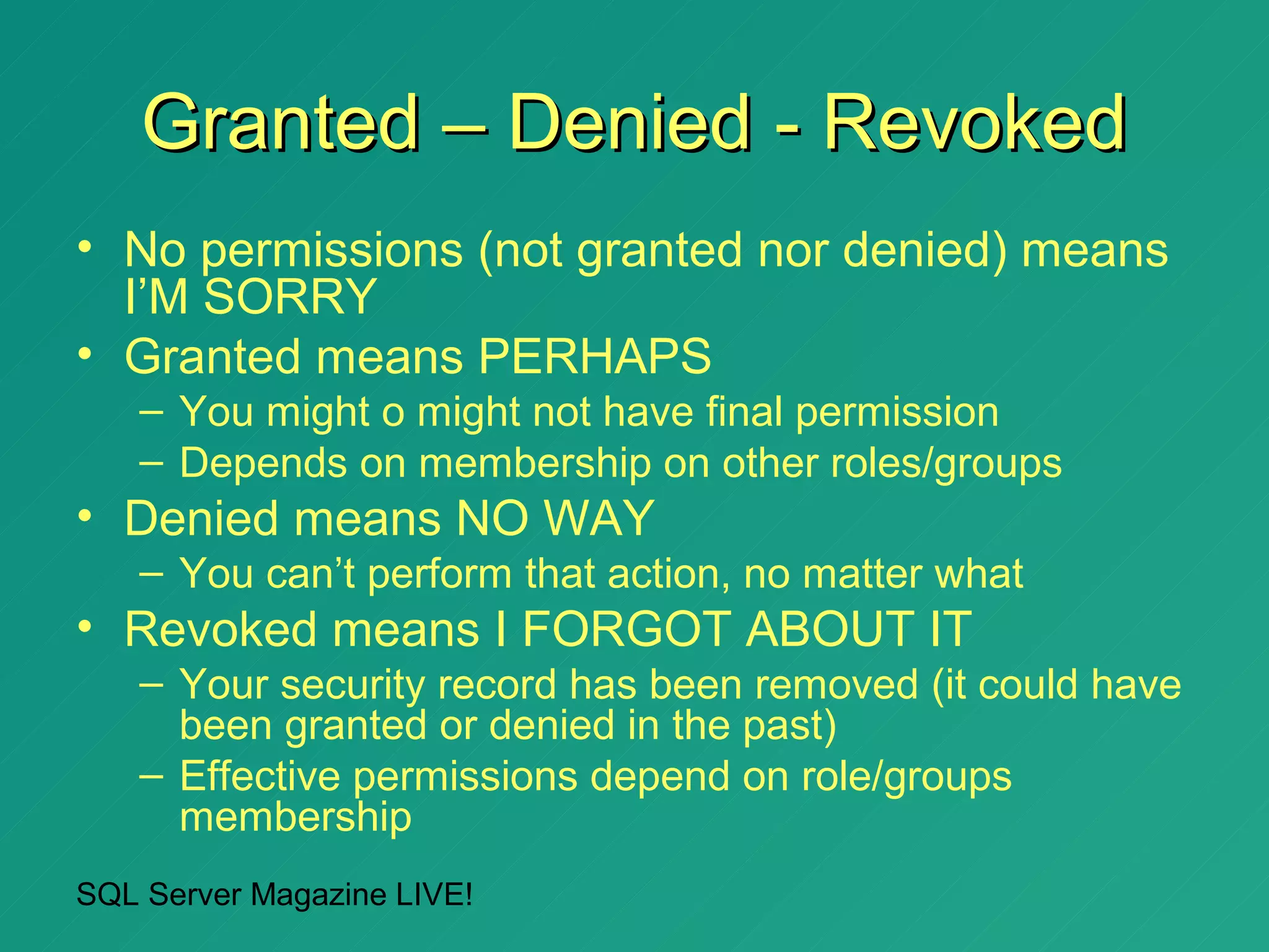 Granted – Denied - Revoked
• No permissions (not granted nor denied) means
  I’M SORRY
• Granted means PERHAPS
   – You might o might not have final permission
   – Depends on membership on other roles/groups
• Denied means NO WAY
   – You can’t perform that action, no matter what
• Revoked means I FORGOT ABOUT IT
   – Your security record has been removed (it could have
     been granted or denied in the past)
   – Effective permissions depend on role/groups
     membership
SQL Server Magazine LIVE!
 