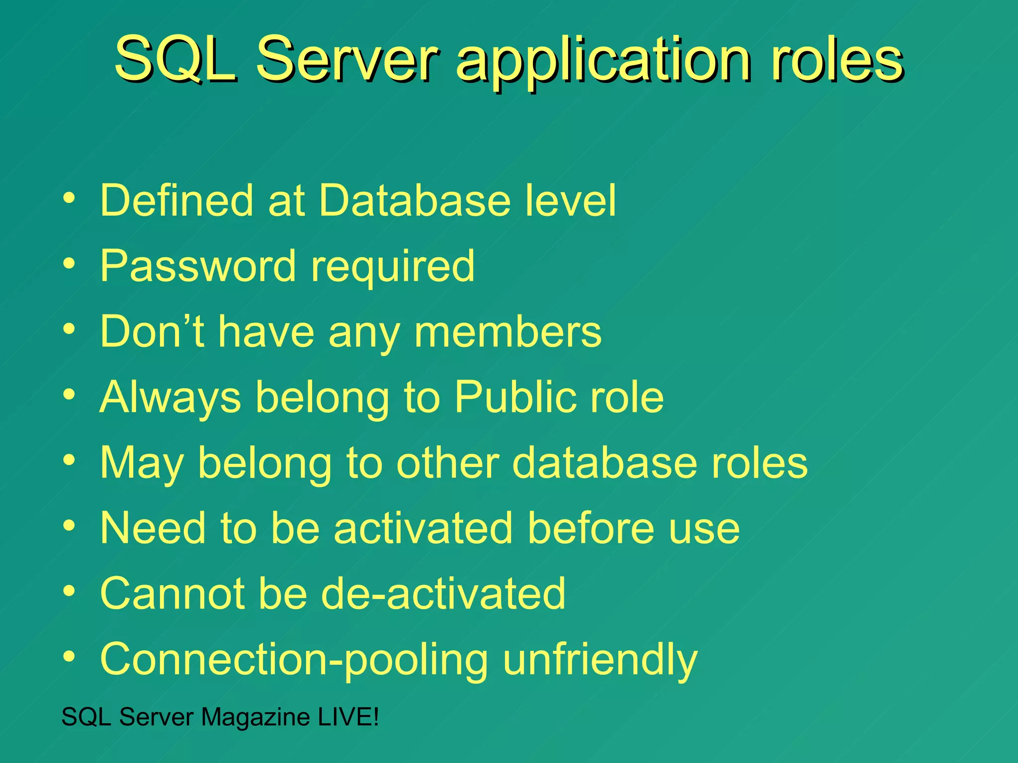 SQL Server application roles

•   Defined at Database level
•   Password required
•   Don’t have any members
•   Always belong to Public role
•   May belong to other database roles
•   Need to be activated before use
•   Cannot be de-activated
•   Connection-pooling unfriendly
SQL Server Magazine LIVE!
 