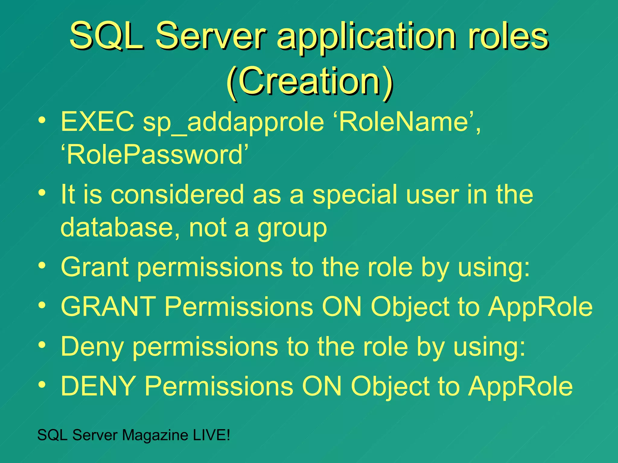 SQL Server application roles
            (Creation)
• EXEC sp_addapprole ‘RoleName’,
  ‘RolePassword’
• It is considered as a special user in the
  database, not a group
• Grant permissions to the role by using:
• GRANT Permissions ON Object to AppRole
• Deny permissions to the role by using:
• DENY Permissions ON Object to AppRole
SQL Server Magazine LIVE!
 