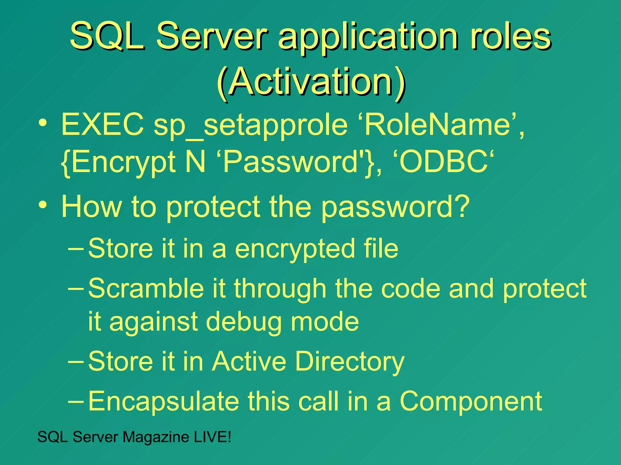 SQL Server application roles
           (Activation)
• EXEC sp_setapprole ‘RoleName’,
  {Encrypt N ‘Password'}, ‘ODBC‘
• How to protect the password?
   – Store it in a encrypted file
   – Scramble it through the code and protect
     it against debug mode
   – Store it in Active Directory
   – Encapsulate this call in a Component
SQL Server Magazine LIVE!
 
