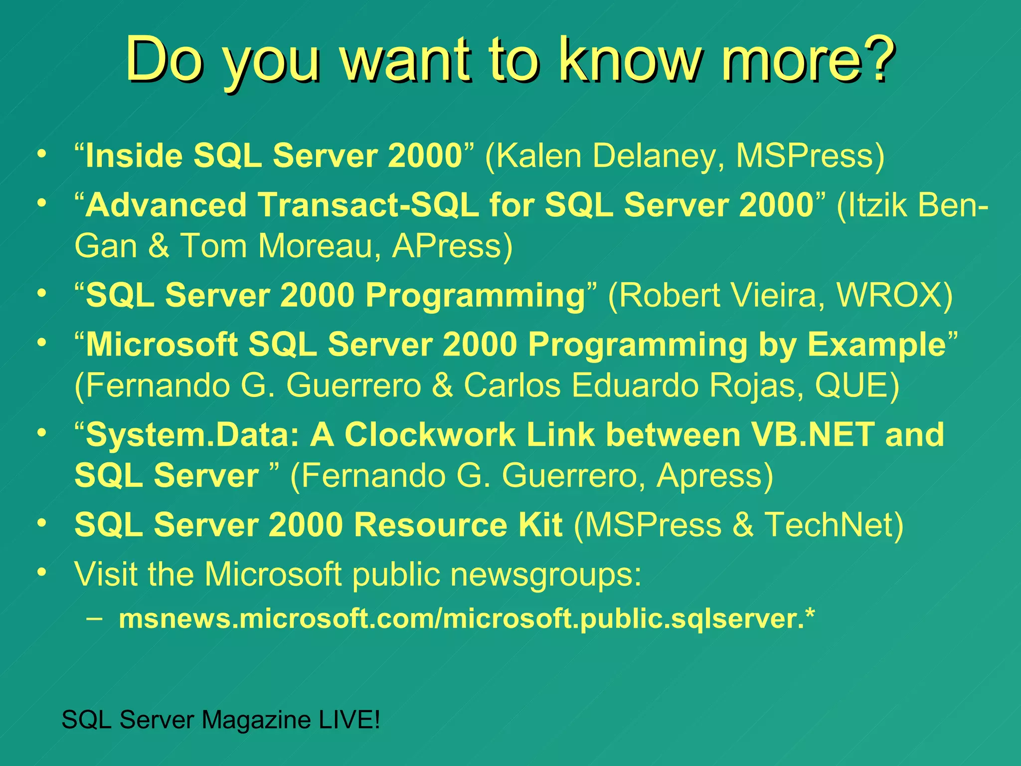 Do you want to know more?
• “Inside SQL Server 2000” (Kalen Delaney, MSPress)
• “Advanced Transact-SQL for SQL Server 2000” (Itzik Ben-
  Gan & Tom Moreau, APress)
• “SQL Server 2000 Programming” (Robert Vieira, WROX)
• “Microsoft SQL Server 2000 Programming by Example”
  (Fernando G. Guerrero & Carlos Eduardo Rojas, QUE)
• “System.Data: A Clockwork Link between VB.NET and
  SQL Server ” (Fernando G. Guerrero, Apress)
• SQL Server 2000 Resource Kit (MSPress & TechNet)
• Visit the Microsoft public newsgroups:
   – msnews.microsoft.com/microsoft.public.sqlserver.*


 SQL Server Magazine LIVE!
 