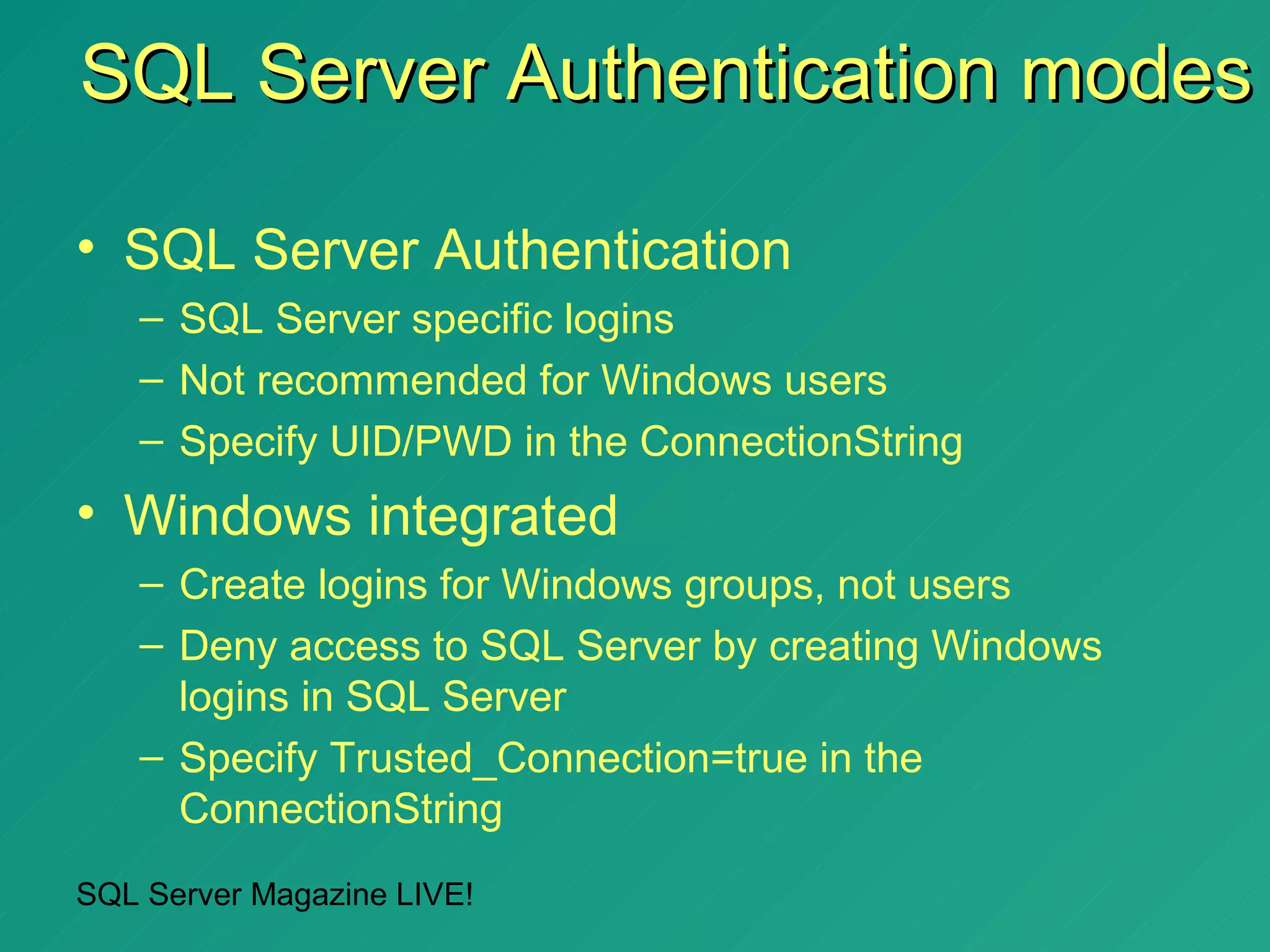 SQL Server Authentication modes

• SQL Server Authentication
   – SQL Server specific logins
   – Not recommended for Windows users
   – Specify UID/PWD in the ConnectionString
• Windows integrated
   – Create logins for Windows groups, not users
   – Deny access to SQL Server by creating Windows
     logins in SQL Server
   – Specify Trusted_Connection=true in the
     ConnectionString
SQL Server Magazine LIVE!
 