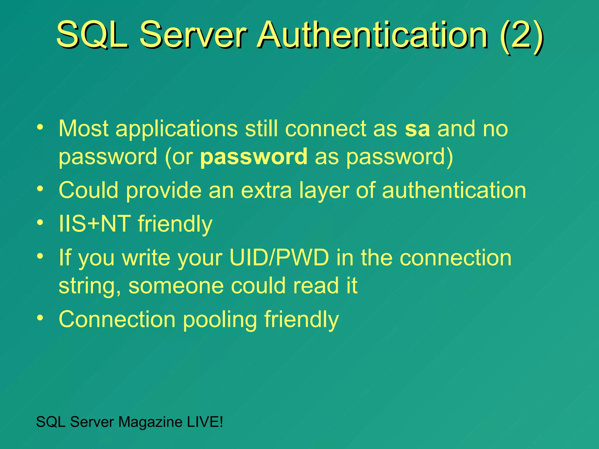 SQL Server Authentication (2)

• Most applications still connect as sa and no
  password (or password as password)
• Could provide an extra layer of authentication
• IIS+NT friendly
• If you write your UID/PWD in the connection
  string, someone could read it
• Connection pooling friendly



SQL Server Magazine LIVE!
 