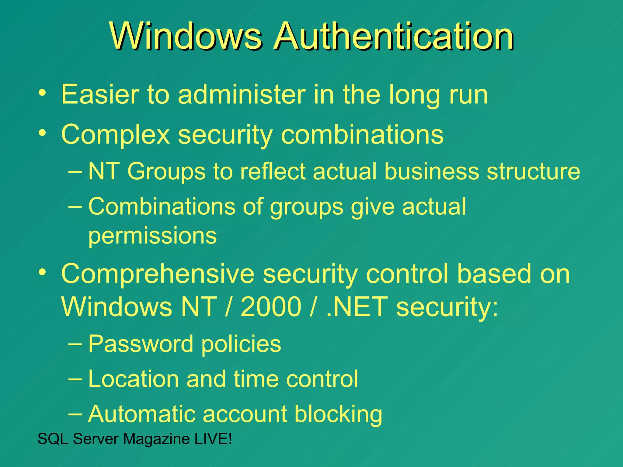 Windows Authentication
• Easier to administer in the long run
• Complex security combinations
   – NT Groups to reflect actual business structure
   – Combinations of groups give actual
     permissions
• Comprehensive security control based on
  Windows NT / 2000 / .NET security:
   – Password policies
   – Location and time control
   – Automatic account blocking
SQL Server Magazine LIVE!
 