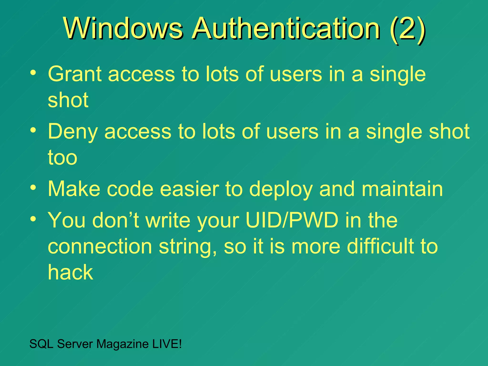 Windows Authentication (2)
• Grant access to lots of users in a single
  shot
• Deny access to lots of users in a single shot
  too
• Make code easier to deploy and maintain
• You don’t write your UID/PWD in the
  connection string, so it is more difficult to
  hack


SQL Server Magazine LIVE!
 