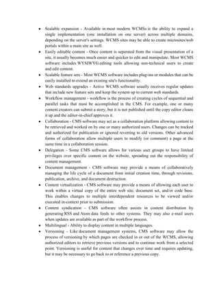 Scalable expansion - Available in most modern WCMSs is the ability to expand a
single implementation (one installation on one server) across multiple domains,
depending on the server's settings. WCMS sites may be able to create microsites/web
portals within a main site as well.
Easily editable content - Once content is separated from the visual presentation of a
site, it usually becomes much easier and quicker to edit and manipulate. Most WCMS
software includes WYSIWYG editing tools allowing non-technical users to create
and edit content.
Scalable feature sets - Most WCMS software includes plug-ins or modules that can be
easily installed to extend an existing site's functionality.
Web standards upgrades - Active WCMS software usually receives regular updates
that include new feature sets and keep the system up to current web standards.
Workflow management - workflow is the process of creating cycles of sequential and
parallel tasks that must be accomplished in the CMS. For example, one or many
content creators can submit a story, but it is not published until the copy editor cleans
it up and the editor-in-chief approves it.
Collaboration - CMS software may act as a collaboration platform allowing content to
be retrieved and worked on by one or many authorized users. Changes can be tracked
and authorized for publication or ignored reverting to old versions. Other advanced
forms of collaboration allow multiple users to modify (or comment) a page at the
same time in a collaboration session.
Delegation - Some CMS software allows for various user groups to have limited
privileges over specific content on the website, spreading out the responsibility of
content management.
Document management - CMS software may provide a means of collaboratively
managing the life cycle of a document from initial creation time, through revisions,
publication, archive, and document destruction.
Content virtualization - CMS software may provide a means of allowing each user to
work within a virtual copy of the entire web site, document set, and/or code base.
This enables changes to multiple interdependent resources to be viewed and/or
executed in-context prior to submission.
Content syndication - CMS software often assists in content distribution by
generating RSS and Atom data feeds to other systems. They may also e-mail users
when updates are available as part of the workflow process.
Multilingual - Ability to display content in multiple languages.
Versioning - Like document management systems, CMS software may allow the
process of versioning by which pages are checked in or out of the WCMS, allowing
authorized editors to retrieve previous versions and to continue work from a selected
point. Versioning is useful for content that changes over time and requires updating,
but it may be necessary to go back to or reference a previous copy.
 