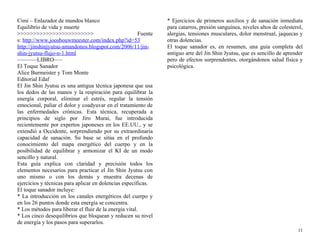 Cimi – Enlazador de mundos blanco 
Equilibrio de vida y muerte 
>>>>>>>>>>>>>>>>>>>>>>>> Fuente 
s: http://www.joosbouwmeester.com/index.php?id=53 
http://jinshinjyutsu-amandonos.blogspot.com/2006/11/jin-shin- 
jyutsu-flujo-n-1.html 
———–LIBRO—– 
El Toque Sanador 
Alice Burmeister y Tom Monte 
Editorial Edaf 
El Jin Shin Jyutsu es una antigua técnica japonesa que usa 
los dedos de las manos y la respiración para equilibrar la 
energía corporal, eliminar el estrés, regular la tensión 
emocional, paliar el dolor y coadyuvar en el tratamiento de 
las enfermedades crónicas. Esta técnica, recuperada a 
principios de siglo por Jiro Murai, fue introducida 
recientemente por expertos japoneses en los EE.UU., y se 
extendió a Occidente, sorprendiendo por su extraordinaria 
capacidad de sanación. Su base se sitúa en el profundo 
conocimiento del mapa energético del cuerpo y en la 
posibilidad de equilibrar y armonizar el KI de un modo 
sencillo y natural. 
Esta guía explica con claridad y precisión todos los 
elementos necesarios para practicar el Jin Shin Jyutsu con 
uno mismo o con los demás y muestra decenas de 
ejercicios y técnicas para aplicar en dolencias específicas. 
El toque sanador incluye: 
* La introducción en los canales energéticos del cuerpo y 
en los 26 puntos donde esta energía se concentra. 
* Los métodos para liberar el fluir de la energía vital. 
* Los cinco desequilibrios que bloquean y reducen su nivel 
de energía y los pasos para superarlos. 
* Ejercicios de primeros auxilios y de sanación inmediata 
para catarros, presión sanguínea, niveles altos de colesterol, 
alergias, tensiones musculares, dolor menstrual, jaquecas y 
otras dolencias. 
El toque sanador es, en resumen, una guía completa del 
antiguo arte del Jin Shin Jyutsu, que es sencillo de aprender 
pero de efectos sorprendentes, otorgándonos salud física y 
psicológica. 
11 
