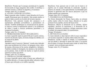 Beneficios: Permite que la energía ascienda por la espalda 
favoreciendo el riego sanguíneo del cerebro. Contribuye a 
eliminar tensión y a liberar la angustia y el cansancio. 
Tiempo: entre 10 y 15 minutos. 
4.- AYUDA A VENCER LA FATIGA 
Mano izquierda sobre el pubis y mano derecha en el coxis, 
cogido firmemente pero sin presión. Otra ayuda similar es 
poner el dedo corazón en el centro de la mano opuesta. 
Beneficios: Este ejercicio rescata del cansancio y el 
agotamiento profundo activándonos y poniéndonos en 
marcha. También desbloquea la circulación de las piernas, 
es efectivo contra la hipertensión arterial y los problemas 
de riñón y ayuda a resolver problemas personales y a 
recuperar la armonía. 
Tiempo: entre 10 y 15 minutos. 
5.- PROBLEMAS BUCALES Y DE GARGANTA 
La mano izquierda sujeta la pantorrilla por la parte externa, 
mientras la derecha sujeta, al mismo tiempo los tobillos con 
la yema de los dedos. 
Beneficios: 
Apodado como el ejercicio “dentista”, resulta muy indicado 
para curar problemas de la boca y la garganta como: dolor 
de muelas, afecciones en las encías, amigdalitis y faringitis. 
También combate la bronquitis, las náuseas y las molestias 
en las piernas. Ante el dolor de muelas se sujeta la pierna 
opuesta a la pieza que duele. 
Tiempo: entre 10 y 15 minutos. 
6.- CONTRA EL ESTANCAMIENTO 
La mano izquierda reposa sobre el hueso que sobresale en 
la rodilla derecha y la mano derecha debe colocarse sobre 
el hueso que sobresale en la rodilla izquierda. 
Beneficios: Este ejercicio une el cielo con la tierra y el 
espíritu con el cuerpo liberando lo estancado. Ayuda a 
ponerse en marcha y está especialmente recomendado para 
quienes se paralizan ante los nuevos proyectos o que no 
acaban aquello que comienzan. 
Tiempo: entre 10 y 15 minutos. 
7.- FAVORECE LA AUTOESTIMA 
Sin forzar demasiado los brazos hacia atrás, se colocan 
ambas manos sobre la cresta ilíaca, ubicada en la parte 
posterior de la espalda, encima del hueso ilion. 
Beneficios: Mejora la alineación de la columna. Aporta 
equilibrio, favorece la autoestima y el desarrollo de la 
sabiduría. Asimismo contribuye a disipar emociones como 
el enfado, la competitividad y el resentimiento. 
Tiempo: 20 minutos. 
8.- DEVUELVE LA CALMA. 
La mano derecha se deja reposar sobre la nuca izquierda y 
con la mano izquierda se sujetan ambos lados del codo. 
Beneficios: Ayuda a superar el enfado y el resentimiento 
con los demás y descarga la mente del estrés y la tensión 
devolviendo el sosiego necesario para cuidar la salud física 
y mental. Activa al propio guía interior. 
Tiempo: entre 10 y 15 minutos. 
5 
 