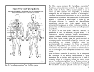 Las 26 “cerraduras enégticas” del Jin Shin Jyutsu 
Jin Shin Jyutsu contiene 26 “cerraduras energéticas” 
localizadas sobre diferentes corrientes de energía a través 
de las cuales, la fuerza vital del cuerpo circula. Si uno o 
varios de estos circuitos son bloqueados, la corriente 
energética del área respectiva comienza a interrumpirse, 
causando finalmente un desequilibrio en toda la interacción 
energética del organismo. En consecuencia, la enfermedad 
aparece y comienza a manifestarse a través de sus 
diferentes síntomas. La mayoría de desequilibrios 
energéticos ocurren por varias causas: como la 
alimentación inadecuada, el estrés, problemas mentales y 
emocionales o influencias externas tales como la polución 
o accidentes. 
Al aplicar el Jin Shin Jyutsu inducimos armonía, se 
promueve la salud, el bienestar y la paz interna. Y al 
reestablecer nuestra profunda fuerza rehabilitadora, 
estamos evocando la fuente original de la regeneración. 
El Jin Shin Jyutsu ayuda a bajar los niveles de estrés y 
promueve estados de profunda relajación, y por no estar 
contraindicado en ninguna situación, puede ser 
complementado con cualquier otra forma de sanación 
tradicional. Diciéndolo de otra manera: “El cuerpo es un 
instrumento muy delicado, que necesita ser armonizado de 
vez en cuando para poder interpretar su maravillosa sonata 
diaria”. 
Una sesión dura alrededor de una hora. No se manipulan 
los músculos, ni se aplican medicamentos u otras 
sustancias. Es un trabajo sutil energético en el cual el 
terapeuta sobre la vestimenta, coloca sus manos sobre 
ciertas “cerraduras energéticas” con el fin de armonizar la 
corriente energética que fluye a través de todo el cuerpo. El 
Jin Shin Jyutsu puede ser aplicado a otros por un terapeuta 
6 
 