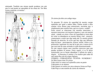entrenado. También uno mismo puede ayudarse con este 
arte lo cual puede ser aprendido en las clases de “Jin Shin 
Jyutsu conócete a ti mismo”. 
GRAFICOS 
26 cierres-jin-shin con codigo maya 
Te presento 26 cierres de seguridad de nuestro cuerpo 
repartidos por igual a ambos lados. Podras acudir a ellos 
cuantas veces desees para armonizarte, encontrar paz, o 
simplemente para sentirte bien, qué no es poco, verdad?. 
Estos cierres se relacionan con nuestras emociones, y 
nuestras emociones con nuestros órganos y esto con nuestra 
salud…cuándo un cierre o llave de seguridad se cierra deja 
de verter su abundancia en nuestra fuente vital…entonces, 
comenzamos a sentir que algo anda mal. Es nuestro primer 
llamado de atención, un aviso qué hay algo que debemos 
dejar de hacer : preocupación, tristeza, miedo, cólera o ira, 
pretensión ( aparentar ser mas de lo que eres o menos de lo 
que eres) una de estas actitudes te están desarmonizando… 
En este espacio dejare unos sencillos ejercicios para que 
puedas ayudarte tú mismo. Estoy seguro, si es tú deseo 
armonizarte con tu fuente abundante e infinita de salud y 
alegría… tú buscaras el camino y los medios para saber de 
este maravillos arte de origen Japones. 
CIERRES – CERRADURAS – PUNTOS – NUMEROS ? 
Jin Shin Jytusu tiene 26 cierres 
Cada cierre lo vemos en la plantilla como un punto 
Cada punto es un número 
Cada número en unión con otros números forma un Flujo 
Cada Flujo es una reunión de cierres de números 
7 
 