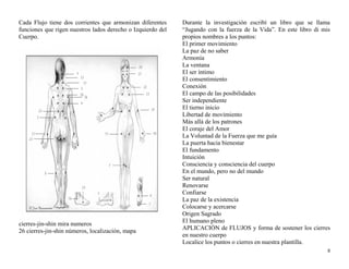 Cada Flujo tiene dos corrientes que armonizan diferentes 
funciones que rigen nuestros lados derecho o Izquierdo del 
Cuerpo. 
cierres-jin-shin mira numeros 
26 cierres-jin-shin números, localización, mapa 
Durante la investigación escribí un libro que se llama 
“Jugando con la fuerza de la Vida”. En este libro di mis 
propios nombres a los puntos: 
El primer movimiento 
La paz de no saber 
Armonía 
La ventana 
El ser íntimo 
El consentimiento 
Conexión 
El campo de las posibilidades 
Ser independiente 
El tierno inicio 
Libertad de movimiento 
Más allá de los patrones 
El coraje del Amor 
La Voluntad de la Fuerza que me guía 
La puerta hacia bienestar 
El fundamento 
Intuición 
Consciencia y consciencia del cuerpo 
En el mundo, pero no del mundo 
Ser natural 
Renovarse 
Confiarse 
La paz de la existencia 
Colocarse y acercarse 
Origen Sagrado 
El humano pleno 
APLICACIÓN de FLUJOS y forma de sostener los cierres 
en nuestro cuerpo 
Localice los puntos o cierres en nuestra plantilla. 
8 
 