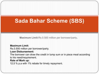 Maximum Limit:Rs.0.500 million per borrower/party.
Sada Bahar Scheme (SBS)
Maximum Limit:
Rs.0.500 million per borrower/party.
Loan Disbursement:
The borrower can draw the credit in lump sum or in piece meal according
to his need/requirement.
Rate of Mark up:
12.5 % p.a with 1% rebate for timely repayment.
 