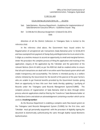1
Office of the Chief Commissioner of
Land Administration, Telangana, Hyderabad
C I R C U L A R
CCLA’s Ref.No.LR.2/625/2016, Dt. .05.2016
Sub: Sada Bainama – Revenue Department – Guidelines for implementation of
Sada Bainama for Executive Officers – Guidelines Issued – Reg.
Ref: G.O.Ms.No153 (Revenue Assignment -I) Dated 03-06-2016
&&&
Attention of all the District Collectors in Telangana State is invited to the
reference cited.
In the reference cited above, the Government have issued orders for
Regularisation of unregistered sale transactions (Sada Bainama) prior to 02.06.2014
and have exempted from payment of Stamp Duty and Registration fee to an extent of Ac-
5-00gts as a onetime measure to accord an opportunity to small and marginal farmers.
Under the procedure the complete process of filing the application and tracking of the
application, enquiry of the application by the Tahsildar and the generation of the
relevant Notices (form XI &XII) as per the ROR Act shall be enabled online to ensure
that all such transactions are dealt with in an online work flow based system which will
enable transparency and accountability. The Scheme is intended purely as a welfare
scheme initiated by the Government for the benefit of the poorest of the poor farmers
who are unable to get financial benefits provided by the Government besides giving
them an opportunity to have title over their lands thereby updating / purifying of
Records under the Telangana Land Records Management System(TLRMS). The
complete process of regularization of Sada Bainama shall be done through online
process wherein applications shall be filed by the Transferee/ Sada Bainama holder at
the MeeSeva Centre and obtain an acknowledgement containing a number which can be
used as a tracking number.
As the Revenue Department is enabling a complete work flow based system on
the Telangana Land Records Management System (TLRMS) for the first time, each
Tahsildar must get personally acquainted with the procedure of digitally signing the
document & biometrically authenticating the same through Aadhar based Biometric
Authentication.
 