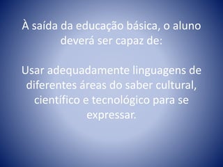 À saída da educação básica, o aluno
deverá ser capaz de:
Usar adequadamente linguagens de
diferentes áreas do saber cultural,
científico e tecnológico para se
expressar.
 