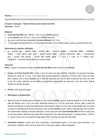 2www.coatscrafts.com.br
Técnica: Saída de praia branca curta Geniale Mel
BRA 02.13
Criação e execução – Noemi Fonseca para Coats Corrente
Tamanho – 38-40
Material
•	 Cisne Geniale Mel (nov. 100 g): 1 nov. na cor 0000B (branco).
•	 Linha Camila (nov. 125 m): 1 nov. na cor 0000B (branco).
•	 Ag. para crochê de aço niquelado Corrente Milward de 1 mm.
•	 4 miçangões grandes brancos e 8 miçangas prateadas uma medida abaixo, para as ponteiras das tiras.
Abreviaturas e pontos utilizados
•	 p. – ponto; ag. – agulha; nov. - novelo; carr. – carreira; arrem. - arrematar; trab. – trabalhar;
m.p.a. – meio ponto alto; p.b. – ponto baixo; p.bx. – ponto baixíssimo; corr. – correntinha;
p.a. – ponto alto; p.a.d. – ponto alto duplo; picô – 3 corr. e 1 p.bx. na 1ª dessas corr.;
2 p.b.m.l. – 2 pontos baixos feitos no mesmo lugar.
Execução
Nota - a peça é composta de tiras de Cisne Geniale Mel unidas entre si com Camila.
•	 Costas: do Cisne Geniale Mel, cortar 1 tira em cada uma das medidas indicadas no esquema da peça,
dando um total de 12 tiras. Unir essas tiras acompanhando o esquema. Primeiro abrir cada uma das
tiras. Depois, com a linha Camila, unir o lado de favos de uma tira ao lado compacto da outra tira com
a carr. de união, indicada em vermelho no diagrama. Importante: ao executar a carr. de união, fazê-la
sempre no direito da peça.
•	 Frente: trab. igual às costas.
•	 Montagem e acabamento
•	 Marcar os 28 cm centrais para o decote e, com a linha Camila, para os ombros, fechar os 31 cm de cada
lado do decote com a carr. de união, deixando abertos os 2 cm de cada lado. Arrem. toda a volta do
decote executando os picôs de acabamento. Nas laterais, dobrar os 2 cm das extremidades das tiras para
o avesso e alinhavar para formar uma base. Com a linha Camila, arrem. toda a volta da peça com os bicos
de acabamento. Aparar as bordas dobradas. Cortar duas tiras do Cisne Geniale Mel de 80 cm cada para
as tiras de amarrar. Amarrar nas costas (A no esquema). Em cada ponta passar 1 miçanga prata, 1 branca
e 1 prata e fazer um nó na ponta. Puxar pela frente e formar um laço de cada lado.
•	 Tamanhos maiores: cortar tiras mais compridas, aumentando aprox. 4 cm para cada tamanho e, se
necessário, também cortar uma ou duas tiras a mais para obter a altura desejada.
 