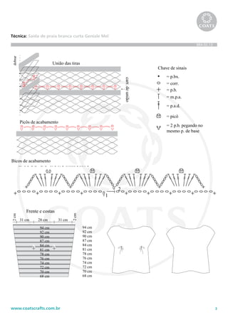 3www.coatscrafts.com.br
Técnica: Saída de praia branca curta Geniale Mel
BRA 02.13
Picôs de acabamento
Chave de sinais
= p.bx.
= corr.
= p.b.
= m.p.a.
= p.a.d.
= picô
= 2 p.b. pegando no
mesmo p. de base
92 cm
94 cm
31 cm
2cm
2cm
28 cm 31 cm
90 cm
87 cm
84 cm
81 cm
78 cm
76 cm
74 cm
72 cm
70 cm
68 cm
92 cm
94 cm
90 cm
87 cm
84 cm
81 cm
78 cm
76 cm
74 cm
72 cm
70 cm
68 cm
Frente e costas
A A
Bicos de acabamento
1
2
União das tiras
dobrar
carr.deunião
Picôs de acabamento
Chave de sinais
= p.bx.
= corr.
= p.b.
= m.p.a.
= p.a.d.
= picô
= 2 p.b. pegando no
mesmo p. de base
92 cm
94 cm
31 cm
2cm
2cm
28 cm 31 cm
90 cm
87 cm
84 cm
81 cm
78 cm
76 cm
74 cm
72 cm
70 cm
68 cm
92 cm
94 cm
90 cm
87 cm
84 cm
81 cm
78 cm
76 cm
74 cm
72 cm
70 cm
68 cm
Frente e costas
A A
Bicos de acabamento
1
2
União das tiras
dobrar
carr.deunião
Picôs de acabamento
92 cm
94 cm
31 cm
2cm
2cm
28 cm 31 cm
90 cm
87 cm
84 cm
81 cm
78 cm
92 cm
94 cm
90 cm
87 cm
84 cm
81 cm
78 cm
76 cm
Frente e costas
A A
Bicos de acabamento
1
2
eunião
Picôs de acabamento
Chave de sinais
= p.bx.
= corr.
= p.b.
= m.p.a.
= p.a.d.
= picô
= 2 p.b. pegando no
mesmo p. de base
92 cm
94 cm
31 cm
2cm
2cm
28 cm 31 cm
90 cm
87 cm
84 cm
81 cm
78 cm
76 cm
74 cm
72 cm
70 cm
68 cm
92 cm
94 cm
90 cm
87 cm
84 cm
81 cm
78 cm
76 cm
74 cm
72 cm
70 cm
68 cm
Frente e costas
A A
Bicos de acabamento
1
2
União das tiras
dobrar
carr.deunião
 