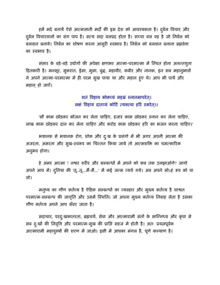 हमें मदर् बनायें ऐसे आत्म ानी मद की इस दे श को आवँयकता है । दबल िवचार और
                                                                    ु र्
दबल िवचारवालों का संग पाप है । सत्य सदा बलूद होता है । सच्चा बल वह है जो िनबर्ल को
 ु र्
बलवान बनाये। िनबर्ल का शोषण करना आसुरी ःवभाव है । िनबर्ल को बलवान बनाना ॄ वे ा
का ःवभाव है ।

       संसार क बड़े -बड़े उ ोगों की अपेक्षा क्षणभर आत्मा-परमात्मा में िःथत होना अनन्तगुना
              े
िहतकारी है । मनसूर, सुकरात, ईसा, मुसा, बु , महावीर, कबीर और नानक, इन सब महानुभावों
ने अपने आत्मा-परमात्मा में ही परम सुख पाया था और महान हुए थे। आप भी पायें और
महान ् हो जाएँ।

                              शतं िवहाय भो व्यं सहॐं ःनानमाचरे त ्।
                          लक्षं िवहाय दातव्यं कोिटं त्य त्वा हिरं ःमरे त ्।।

       'सौ काम छोड़कर भोजन कर लेना चािहए, हजार काम छोड़कर ःनान कर लेना चािहए,
लाख काम छोड़कर दान कर लेना चािहए और करोड़ काम छोड़कर हिर का भजन करना चािहए।'

       भयानक से भयानक रोग, शोक और दःख क ूसंगो में भी अगर अपनी आत्मा की
                                   ु   े
अजरता, अमरता और सुख-ःवरूप का िचन्तन िकया जाये तो आत्मशि                  का चमत्कािरक
अनुभव होगा।

       हे अमर आत्मा ! न र शरीर और सम्बन्धों में अपने को कब तक उलझाओगे? जागो
अपने आप में। दिनया की 'तू..तू...मैं-मैं...' में कई जन्म व्यथर् गये। अब अपने सोऽहं रूप को पा
              ु
लो।

       मनुंय का गौण कतर्व्य है ऐिहक सम्बन्धों का व्यवहार और मु य कतर्व्य है शा त
परमात्म-सम्बन्ध की जागृित और उसमें िःथित। जो अपना मु य कतर्व्य िनबाह लेता है उसका
गौण कतर्व्य अपने आप सँवर जाता है ।

       सदाचार, परदःखकातरता, ॄ चयर्, सेवा और आत्मारामी संतों क सािन्नध्य और कृ पा से
                  ु                                          े
सब दःखों की िनवृि
    ु               और परमात्म-सुख की ूाि        सहज में होती है । अतः ूय पूवक
                                                                             र्
आत्मारामी महापुरुषों की शरण में जाओ। इसी में आपका मंगल है , पूणर् क याण है ।
 