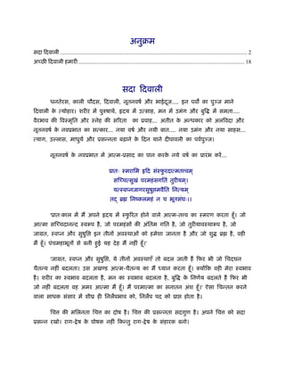 अनुबम
सदा िदवाली ...................................................................................................................................... 2
अच्छी िदवाली हमारी ....................................................................................................................... 18




                                                           सदा िदवाली
           धनतेरस, काली चौदस, िदवाली, नूतनवषर् और भाईदज.... इन पव का पु ज माने
                                                      ू
िदवाली क त्योहार। शरीर में पुरुषाथर्, हृदय में उत्साह, मन में उमंग और बुि
        े                                                                                                               में समता....
वैरभाव की िवःमृित और ःनेह की सिरता                                का ूवाह... अतीत क अन्धकार को अलिवदा और
                                                                                   े
नूतनवषर् क नवूभात का सत्कार... नया वषर् और नयी बात.... नया उमंग और नया साहस...
          े
त्याग, उ लास, माधुयर् और ूसन्नता बढ़ाने क िदन याने दीपावली का पवर्पु ज।
                                        े

           नूतनवषर् क नवूभात में आत्म-ूसाद का पान करक नये वषर् का ूारं भ करें ...
                     े                               े

                                                   ूातः ःमरािम हृिद संःफरदात्मत वम ्
                                                                        ु
                                                      सिच्चत्सुखं परमहं सगितं तुरीयम ्।
                                                     यत्ःवप्नजागरसुषु मवैित िनत्यम ्
                                                   तद् ॄ         िनंकलमहं न च भूतसंघः।।

           'ूातःकाल में मैं अपने हृदय में ःफिरत होने वाले आत्म-त व का ःमरण करता हँू । जो
                                            ु
आत्मा सिच्चदानन्द ःवरूप है , जो परमहं सों की अंितम गित है , जो तुरीयावःथारूप है , जो
जामत, ःवप्न और सुषुि                    इन तीनों अवःथाओं को हमेशा जानता है और जो शु                                          ॄ      है , वही
मैं हँू । पंचमहाभूतों से बनी हुई यह दे ह मैं नहीं हँू ।'

           'जामत, ःवप्न और सुषुि , ये तीनों अवःथाएँ तो बदल जाती हैं िफर भी जो िचदघन
चैतन्य नहीं बदलता। उस अख ड आत्म-चैतन्य का मैं ध्यान करता हँू ।                                                  योंिक वही मेरा ःवभाव
है । शरीर का ःवभाव बदलता है , मन का ःवभाव बदलता है , बुि                                             क िनणर्य बदलते हैं िफर भी
                                                                                                      े
जो नहीं बदलता वह अमर आत्मा मैं हँू । मैं परमात्मा का सनातन अंश हँू ।' ऐसा िचन्तन करने
वाला साधक संसार में शीय ही िनलपभाव को, िनलप पद को ूा                                                 होता है ।

           िच      की मिलनता िच                का दोष है । िच             की ूसन्नता सदगुण है । अपने िच                            को सदा
ूसन्न रखो। राग- े ष क पोषक नहीं िकन्तु राग- े ष क संहारक बनो।
                     े                           े
 