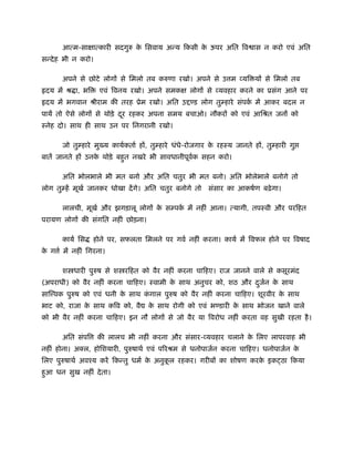 आत्म-साक्षात्कारी सदगुरु क िसवाय अन्य िकसी क ऊपर अित िव ास न करो एवं अित
                                 े                 े
सन्दे ह भी न करो।

       अपने से छोटे लोगों से िमलो तब करुणा रखो। अपने से उ म व्यि यों से िमलो तब
हृदय में ौ ा, भि    एवं िवनय रखो। अपने समकक्ष लोगों से व्यवहार करने का ूसंग आने पर
हृदय में भगवान ौीराम की तरह ूेम रखो। अित उ           ड लोग तुम्हारे संपक में आकर बदल न
                                                                        र्
पायें तो ऐसे लोगों से थोड़े दर रहकर अपना समय बचाओ। नौकरों को एवं आिौत जनों को
                            ू
ःनेह दो। साथ ही साथ उन पर िनगरानी रखो।

       जो तुम्हारे मु य कायर्कतार् हों, तुम्हारे धंधे-रोजगार क रहःय जानते हों, तुम्हारी गु
                                                              े
बातें जानते हों उनक थोड़े बहुत नखरे भी सावधानीपूवक सहन करो।
                   े                            र्

       अित भोलभाले भी मत बनो और अित चतुर भी मत बनो। अित भोलेभाले बनोगे तो
लोग तुम्हें मूखर् जानकर धोखा दें गे। अित चतुर बनोगे तो     संसार का आकषर्ण बढ़े गा।

       लालची, मूखर् और झगड़ालू लोगों क सम्पक में नहीं आना। त्यागी, तपःवी और परिहत
                                     े     र्
परायण लोगों की संगित नहीं छोड़ना।

       कायर् िस    होने पर, सफलता िमलने पर गवर् नहीं करना। कायर् में िवफल होने पर िवषाद
क ग र् में नहीं िगरना।
 े

       श धारी पुरुष से श रिहत को वैर नहीं करना चािहए। राज जानने वाले से कसूरमंद
(अपराधी) को वैर नहीं करना चािहए। ःवामी क साथ अनुचर को, शठ और दजन क साथ
                                        े                     ु र् े
साि वक पुरुष को एवं धनी क साथ कगाल पुरुष को वैर नहीं करना चािहए। शूरवीर क साथ
                         े     ं                                         े
भाट को, राजा क साथ किव को, वै
              े                      क साथ रोगी को एवं भ डारी क साथ भोजन खाने वाले
                                      े                        े
को भी वैर नहीं करना चािहए। इन नौ लोगों से जो वैर या िवरोध नहीं करता वह सुखी रहता है ।

       अित संपि     की लालच भी नहीं करना और संसार-व्यवहार चलाने क िलए लापरवाह भी
                                                                 े
नहीं होना। अ ल, होिशयारी, पुरुषाथर् एवं पिरौम से धनोपाजर्न करना चािहए। धनोपाजर्न के
िलए पुरुषाथर् अवँय करें िकन्तु धमर् क अनुकल रहकर। गरीबों का शोषण करक इक ठा िकया
                                     े    ू                         े
हुआ धन सुख नहीं दे ता।
 