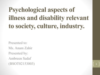 Psychological aspects of
illness and disability relevant
to society, culture, industry.
Presented to:
Ms. Anam Zahir
Presented by:
Ambreen Sadaf
(BSOT02153003) 1
 