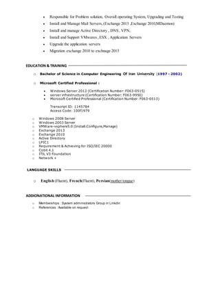  Responsible for Problem solution, Overall operating System, Upgrading and Testing
 Install and Manage Mail Servers,(Exchange 2013 ,Exchange 2010,MDaemon)
 Install and manage Active Directory , DNS , VPN,
 Install and Support VMwares ,ESX , Application Servers
 Upgrade the application servers
 Migration exchange 2010 to exchnage 2013
EDUCATION & TRAINING
o Bachelor of Science in Computer Engineering Of Iran University (1997 - 2002)
o Microsoft Certified Professional :
 Windows Server 2012 (Certification Number: F063-0515)
 server infrastructure (Certification Number: F063-9950)
 Microsoft Certified Professional (Certification Number: F063-0513)
Transcript ID: 1145784
Access Code: 100f1979
o Windows 2008 Server
o Windows 2003 Server
o VMWare-vsphere5.0 (Install.Configure,Manage)
o Exchange 2013
o Exchange 2010
o Active Directory
o LPIC1
o Requirement & Achieving for ISO/IEC 20000
o Cobit 4.1
o ITIL V3 Foundation
o Network +
LANGUAGE SKILLS
o English (Fluent), French(Fluent), Persian(mother tongue)
ADDIONATIONAL INFORMATION
o Memberships : System administrators Group in Linkdin
o References :Available on request
 