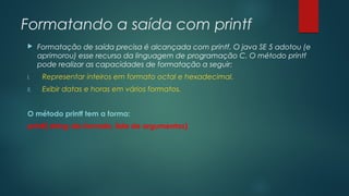 Formatando a saída com printf 
 Formatação de saída precisa é alcançada com printf. O java SE 5 adotou (e 
aprimorou) esse recurso da linguagem de programação C. O método printf 
pode realizar as capacidades de formatação a seguir: 
I. Representar inteiros em formato octal e hexadecimal. 
II. Exibir datas e horas em vários formatos. 
O método printf tem a forma: 
printf( string-de-formato, lista de argumentos) 
 