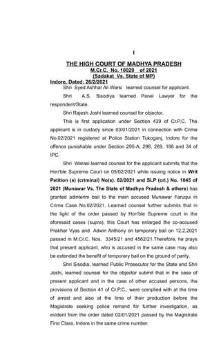 1
THE HIGH COURT OF MADHYA PRADESH
M.Cr.C. No. 10029 of 2021
(Sadakat Vs. State of MP)
Indore, Dated: 26/2/2021
Shri Syed Ashhar Ali Warsi learned counsel for applicant.
Shri A.S. Sisodiya learned Panel Lawyer for the
respondent/State.
Shri Rajesh Joshi learned counsel for objector.
This is first application under Section 439 of Cr.P.C. The
applicant is in custody since 03/01/2021 in connection with Crime
No.02/2021 registered at Police Station Tukoganj, Indore for the
offence punishable under Section 295-A, 298, 269, 188 and 34 of
IPC.
Shri Warasi learned counsel for the applicant submits that the
Hon'ble Supreme Court on 05/02/2021 while issuing notice in Writ
Petition (s) (criminal) No(s). 62/2021 and SLP (cri.) No. 1045 of
2021 (Munawar Vs. The State of Madhya Pradesh & others) has
granted adinterim bail to the main accused Munawar Faruqui in
Crime Case No.02/2021. Learned counsel further submits that in
the light of the order passed by Hon'ble Supreme court in the
aforesaid cases (supra), this Court has enlarged the co-accused
Prakhar Vyas and Adwin Anthony on temporary bail on 12.2.2021
passed in M.Cr.C. Nos. 3345/21 and 4562/21.Therefore, he prays
that present applicant, who is accused in the same case may also
be extended the benefit of temporary bail on the ground of parity.
Shri Sisodia, learned Public Prosecutor for the State and Shri
Joshi, learned counsel for the objector submit that in the case of
present applicant and in the case of other accused persons, the
provisions of Section 41 of Cr.P.C., were complied with at the time
of arrest and also at the time of their production before the
Magistrate seeking police remand for further investigation, as
evident from the order dated 02/01/2021 passed by the Magistrate
First Class, Indore in the same crime number.
 