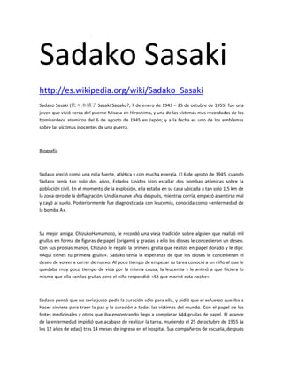 Sadako Sasaki
http://es.wikipedia.org/wiki/Sadako_Sasaki
Sadako Sasaki (佐々木禎子 Sasaki Sadako?, 7 de enero de 1943 – 25 de octubre de 1955) fue una
joven que vivió cerca del puente Misasa en Hiroshima, y una de las víctimas más recordadas de los
bombardeos atómicos del 6 de agosto de 1945 en Japón; y a la fecha es uno de los emblemas
sobre las víctimas inocentes de una guerra.

Biografía

Sadako creció como una niña fuerte, atlética y con mucha energía. El 6 de agosto de 1945, cuando
Sadako tenía tan solo dos años, Estados Unidos hizo estallar dos bombas atómicas sobre la
población civil. En el momento de la explosión, ella estaba en su casa ubicada a tan solo 1,5 km de
la zona cero de la deflagración. Un día nueve años después, mientras corría, empezó a sentirse mal
y cayó al suelo. Posteriormente fue diagnosticada con leucemia, conocida como «enfermedad de
la bomba A».

Su mejor amiga, ChizukoHamamoto, le recordó una vieja tradición sobre alguien que realizó mil
grullas en forma de figuras de papel (origami) y gracias a ello los dioses le concedieron un deseo.
Con sus propias manos, Chizuko le regaló la primera grulla que realizó en papel dorado y le dijo:
«Aquí tienes tu primera grulla». Sadako tenía la esperanza de que los dioses le concedieran el
deseo de volver a correr de nuevo. Al poco tiempo de empezar su tarea conoció a un niño al que le
quedaba muy poco tiempo de vida por la misma causa, la leucemia y le animó a que hiciera lo
mismo que ella con las grullas pero el niño respondió: «Sé que moriré esta noche».

Sadako pensó que no sería justo pedir la curación sólo para ella, y pidió que el esfuerzo que iba a
hacer sirviera para traer la paz y la curación a todas las víctimas del mundo. Con el papel de los
botes medicinales y otros que iba encontrando llegó a completar 644 grullas de papel. El avance
de la enfermedad impidió que acabase de realizar la tarea, muriendo el 25 de octubre de 1955 (a
los 12 años de edad) tras 14 meses de ingreso en el hospital. Sus compañeros de escuela, después

 