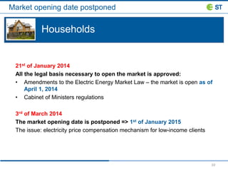 Market opening date postponed
10
21st of January 2014
All the legal basis necessary to open the market is approved:
• Amendments to the Electric Energy Market Law – the market is open as of
April 1, 2014
• Cabinet of Ministers regulations
3rd of March 2014
The market opening date is postponed => 1st of January 2015
The issue: electricity price compensation mechanism for low-income clients
Households
 