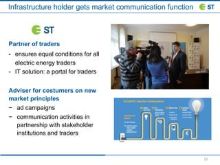 13
Infrastructure holder gets market communication function
Partner of traders
- ensures equal conditions for all
electric energy traders
- IT solution: a portal for traders
Adviser for costumers on new
market principles
− ad campaigns
− communication activities in
partnership with stakeholder
institutions and traders
 