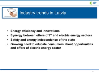 14
Industry trends in Latvia
• Energy efficiency and innovations
• Synergy between offers of IT and electric energy sectors
• Safety and energy independence of the state
• Growing need to educate consumers about opportunities
and offers of electric energy sector
 