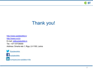 15
Thank you!
http://www.sadalestikls.lv
http://www.e-st.lv
E-mail: st@sadalestikls.lv
Tel.: +371 67726000
Address: Smerla iela 1, Riga, LV-1160, Latvia
/Sadalestikls
/ /sadalestikls
/company/as-sadales-t-kls
 