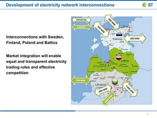 3
OPERATING
PLANNED
850 MW
700 MW
Development of electricity network interconnections
Interconnections with Sweden,
Finland, Poland and Baltics
Market integration will enable
equal and transparent electricity
trading rules and effective
competition
 