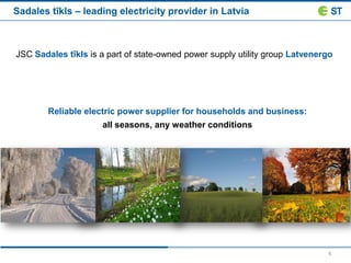 4
Sadales tīkls – leading electricity provider in Latvia
JSC Sadales tīkls is a part of state-owned power supply utility group Latvenergo
Reliable electric power supplier for households and business:
all seasons, any weather conditions
 