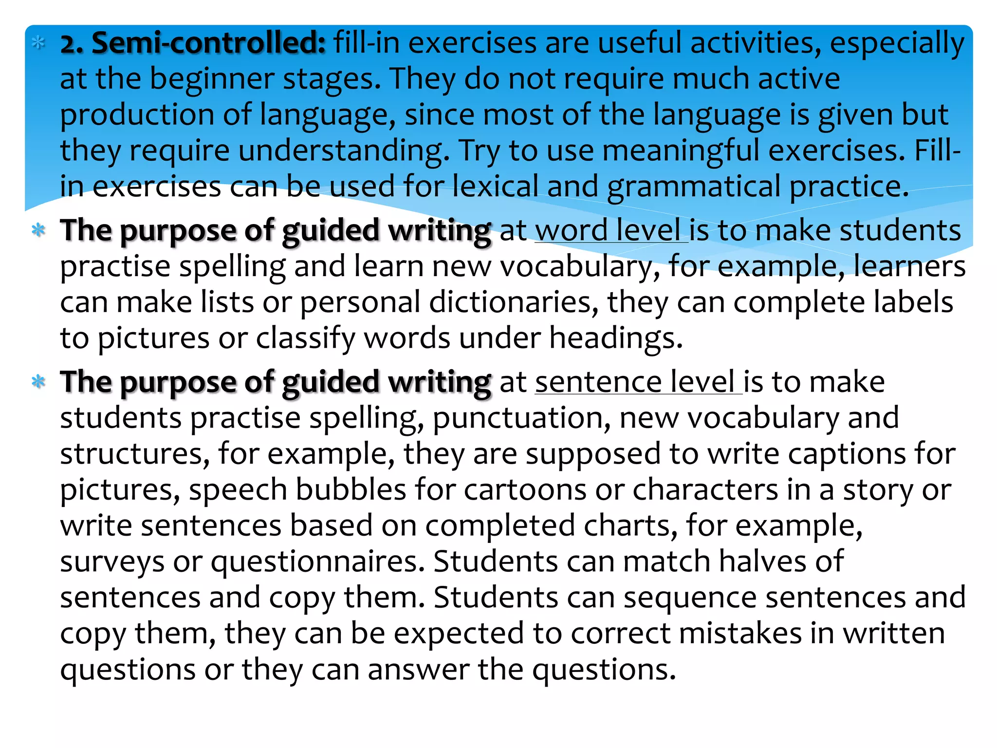 2. Semi-controlled: fill-in exercises are useful activities, especially
at the beginner stages. They do not require much active
production of language, since most of the language is given but
they require understanding. Try to use meaningful exercises. Fill-
in exercises can be used for lexical and grammatical practice.
 The purpose of guided writing at word level is to make students
practise spelling and learn new vocabulary, for example, learners
can make lists or personal dictionaries, they can complete labels
to pictures or classify words under headings.
 The purpose of guided writing at sentence level is to make
students practise spelling, punctuation, new vocabulary and
structures, for example, they are supposed to write captions for
pictures, speech bubbles for cartoons or characters in a story or
write sentences based on completed charts, for example,
surveys or questionnaires. Students can match halves of
sentences and copy them. Students can sequence sentences and
copy them, they can be expected to correct mistakes in written
questions or they can answer the questions.
 