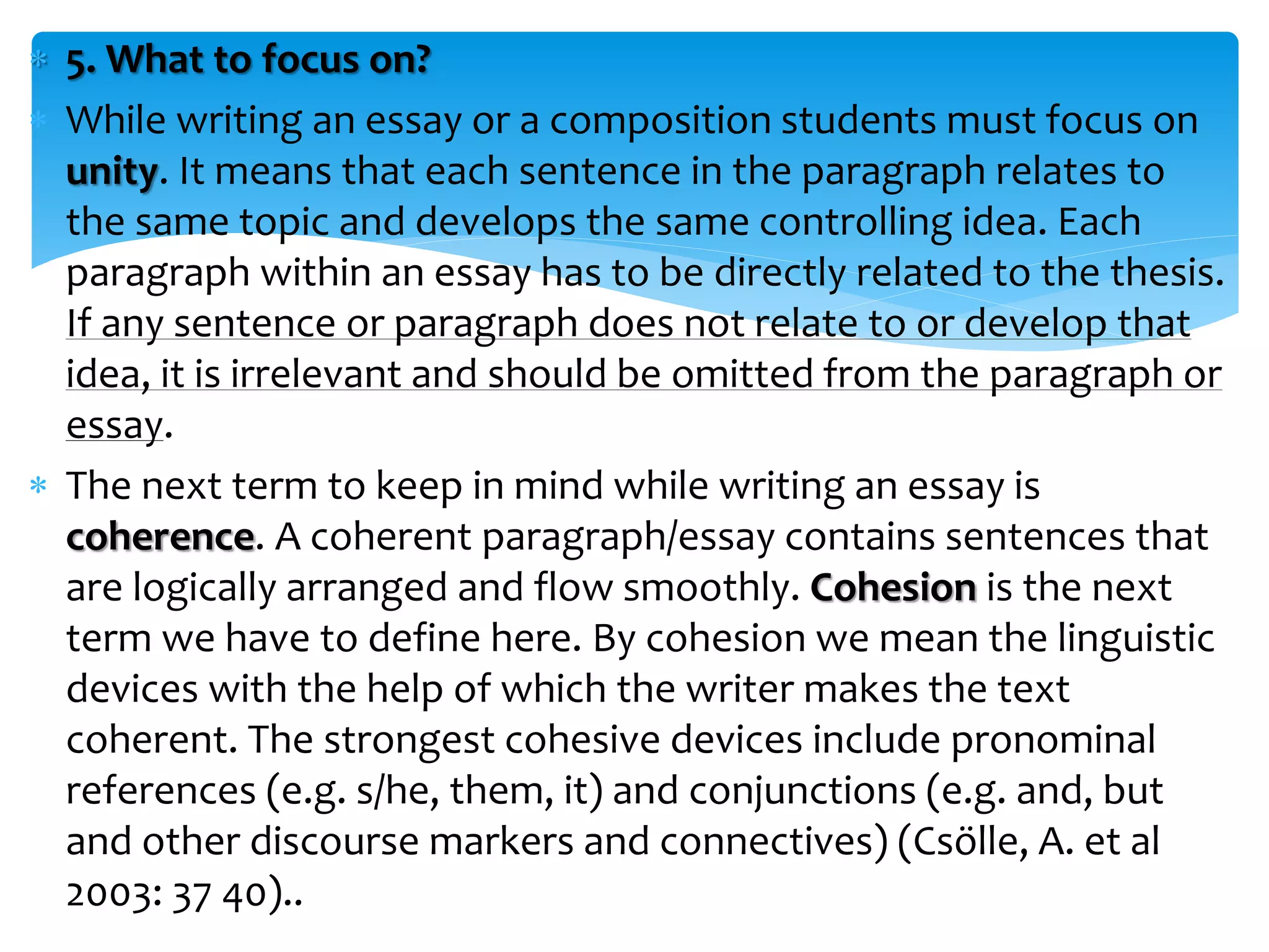  5. What to focus on?
 While writing an essay or a composition students must focus on
unity. It means that each sentence in the paragraph relates to
the same topic and develops the same controlling idea. Each
paragraph within an essay has to be directly related to the thesis.
If any sentence or paragraph does not relate to or develop that
idea, it is irrelevant and should be omitted from the paragraph or
essay.
 The next term to keep in mind while writing an essay is
coherence. A coherent paragraph/essay contains sentences that
are logically arranged and flow smoothly. Cohesion is the next
term we have to define here. By cohesion we mean the linguistic
devices with the help of which the writer makes the text
coherent. The strongest cohesive devices include pronominal
references (e.g. s/he, them, it) and conjunctions (e.g. and, but
and other discourse markers and connectives) (Csölle, A. et al
2003: 37 40)..
 